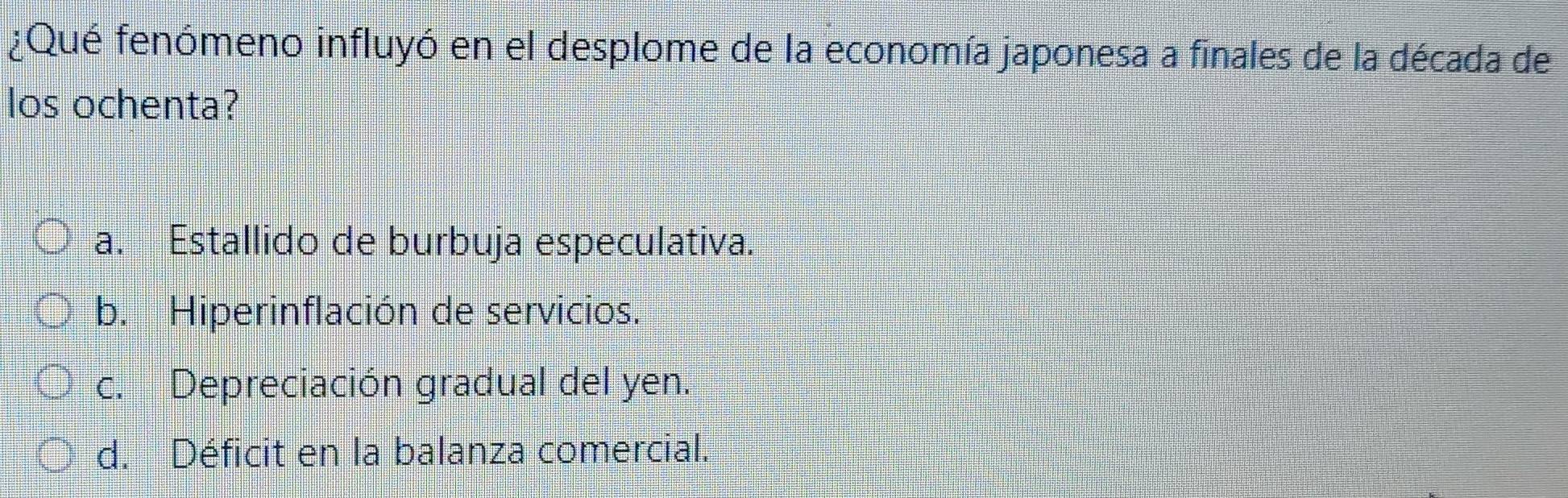 ¿Qué fenómeno influyó en el desplome de la economía japonesa a finales de la década de
los ochenta?
a. Estallido de burbuja especulativa.
b. Hiperinflación de servicios.
c. Depreciación gradual del yen.
d. Déficit en la balanza comercial.