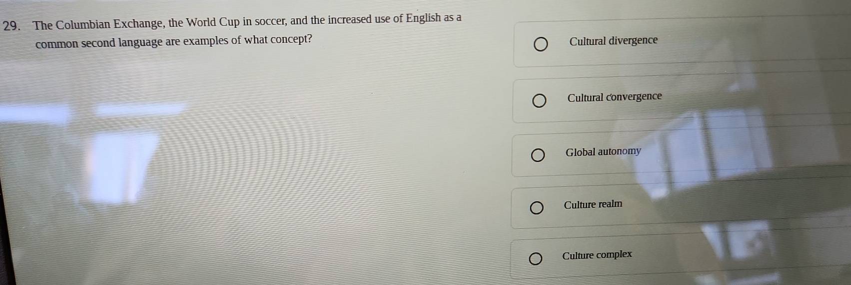 The Columbian Exchange, the World Cup in soccer, and the increased use of English as a
common second language are examples of what concept? Cultural divergence
Cultural convergence
Global autonomy
Culture realm
Culture complex