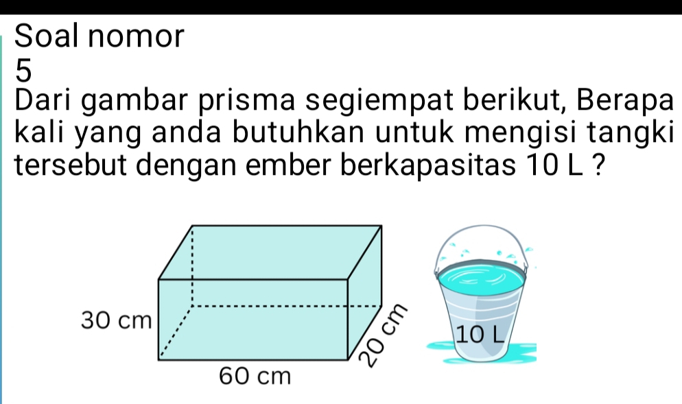 Soal nomor 
5 
Dari gambar prisma segiempat berikut, Berapa 
kali yang anda butuhkan untuk mengisi tangki 
tersebut dengan ember berkapasitas 10 L ?