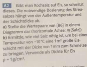 Gibt man Kochsalz auf Eis, so schmilzt 
dieses. Die notwendige Dosierung des Streu- 
salzes hängt von der Außentemperatur und 
der Schichtdicke ab. 
a) Stelle die Wertepaare von [B6] in einem 
Diagramm dar (horizontale Achse: m(Salz)) 
b) Ermittle, wie viel Salz nötig ist, um bei einer 
Temperatur von -10°C eine 1m^2 große Eis- 
schicht mit der Dicke von 1mm zum Schmelze 
zu bringen. Verwende als Dichte für Eis
rho =1g/cm^3.