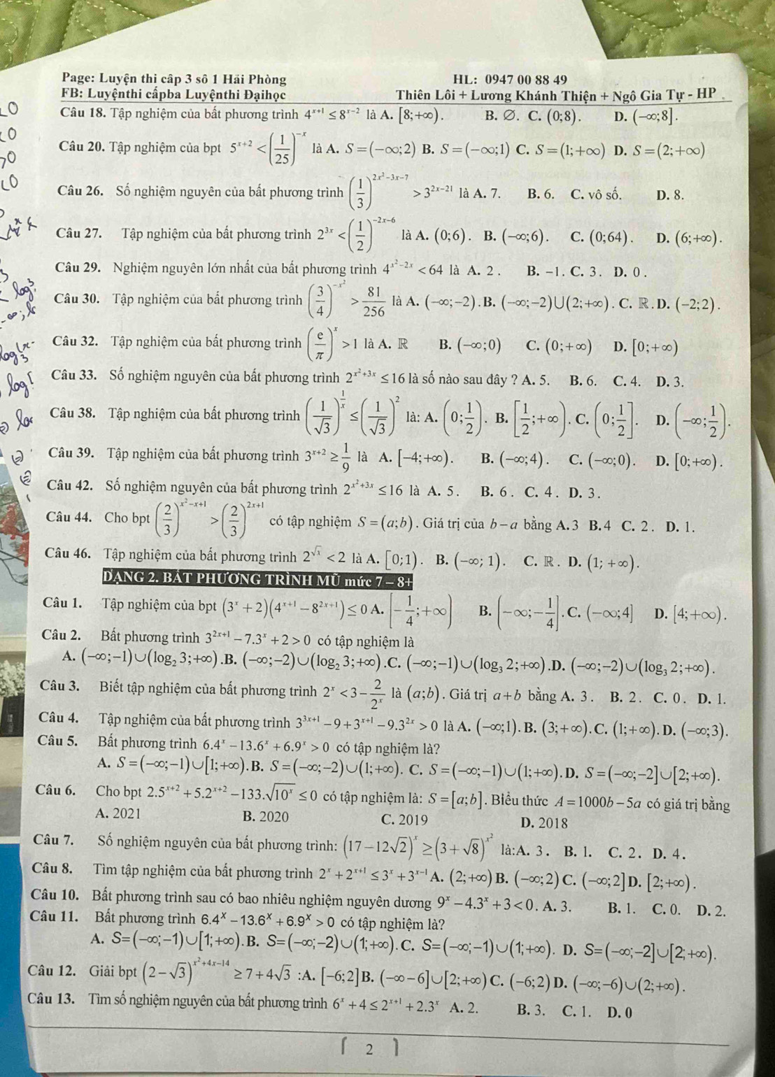 Page: Luyện thi cập 3 số 1 Hải Phòng HL: 0947 00 88 49
FB: Luyệnthi cấpba Luyệnthi Đạihọc Thiên Lôi + Lương Khánh Thiện + Ngô Gia T_ T-HP
Câu 18. Tập nghiệm của bất phương trình 4^(x+1)≤ 8^(x-2) là A. [8;+∈fty ). B. ∅. C. (0;8). D. (-∈fty ;8].
Câu 20. Tập nghiệm của bpt 5^(x+2) là A. S=(-∈fty ;2) B. S=(-∈fty ;1) C. S=(1;+∈fty ) D. S=(2;+∈fty )
Câu 26. Số nghiệm nguyên của bất phương trình ( 1/3 )^2x^2-3x-7>3^(2x-21) là A. 7. B. 6. C. vô số. D. 8.
Câu 27. Tập nghiệm của bất phương trình 2^(3x) là A. (0;6). B. (-∈fty ;6). C. (0;64). D. (6;+∈fty ).
Câu 29. Nghiệm nguyên lớn nhất của bất phương trình 4^(x^2)-2x<64</tex> là A. 2 . B. -1. C. 3 . D. 0 .
Câu 30. Tập nghiệm của bắt phương trình ( 3/4 )^-x^2> 81/256  là A. (-∈fty ;-2). B. (-∈fty ;-2)∪ (2;+∈fty ). C. R . D. (-2;2).
Câu 32. Tập nghiệm của bất phương trình ( e/π  )^x>1 là A. R B. (-∈fty ;0) C. (0;+∈fty ) D. [0;+∈fty )
Câu 33. Số nghiệm nguyên của bất phương trình 2^(x^2)+3x≤ 16 là số nào sau đây ? A. 5. B. 6. C. 4. D. 3.
Câu 38. Tập nghiệm của bất phương trình ( 1/sqrt(3) )^ 1/x ≤ ( 1/sqrt(3) )^2 là: A. (0; 1/2 ). B. [ 1/2 ;+∈fty ). C. (0; 1/2 ]. D. (-∈fty ; 1/2 ).
Câu 39. Tập nghiệm của bất phương trình 3^(x+2)≥  1/9  là A. [-4;+∈fty ). B. (-∈fty ;4). C. (-∈fty ;0). D. [0;+∈fty ).
Câu 42. Số nghiệm nguyên của bất phương trình 2^(x^2)+3x≤ 16 là A. 5 . B. 6 . C. 4 . D. 3 .
Câu 44. Cho bpt ( 2/3 )^x^2-x+1>( 2/3 )^2x+1 có tập nghiệm S=(a;b). Giá trị của b-a bằng A. 3 B. 4 C. 2 . D. 1.
Câu 46. Tập nghiệm của bất phương trình 2^(sqrt(x))<2</tex> là A. [0;1). B. (-∈fty ;1) C. R . D. (1;+∈fty ).
DẠNG 2. BAT PHƯƠNG TRÌNH MÚ mức 7 - 8+
Câu 1. Tập nghiệm của bpt (3^x+2)(4^(x+1)-8^(2x+1))≤ 0A.[- 1/4 ;+∈fty ) B. (-∈fty ;- 1/4 ].C.(-∈fty ;4] D. [4;+∈fty ).
Câu 2. Bất phương trình 3^(2x+1)-7.3^x+2>0 có tập nghiệm là
A. (-∈fty ;-1)∪ (log _23;+∈fty ).B. (-∈fty ;-2)∪ (log _23;+∈fty ).C. (-∈fty ;-1)∪ (log _32;+∈fty ).D. (-∈fty ;-2)∪ (log _32;+∈fty ).
Câu 3. Biết tập nghiệm của bất phương trình 2^x<3- 2/2^x  là (a;b). Giá trdot ia+b bằng A. 3 . B. 2 . C. 0 . D. 1.
Câu 4. Tập nghiệm của bất phương trình 3^(3x+1)-9+3^(x+1)-9.3^(2x)>0 là A. (-∈fty ;1).B.(3;+∈fty ).C.(1;+∈fty ).D.(-∈fty ;3).
Câu 5. Bất phương trình 6.4^x-13.6^x+6.9^x>0 có tập nghiệm là?
A. S=(-∈fty ;-1)∪ [1;+∈fty ) B. S=(-∈fty ;-2)∪ (1;+∈fty ). C. S=(-∈fty ;-1)∪ (1;+∈fty ). D. S=(-∈fty ;-2]∪ [2;+∈fty ).
Câu 6. Cho bpt 2.5^(x+2)+5.2^(x+2)-133.sqrt(10^x)≤ 0 có tập nghiệm là: S=[a;b]. Biểu thức A=1000b-5a có giá trị bằng
A. 2021 B. 2020 C. 2019 D. 2018
Câu 7. Số nghiệm nguyên của bất phương trình: (17-12sqrt(2))^x≥ (3+sqrt(8))^x^2 là:A. 3 . B. l. C. 2 . D. 4 .
Câu 8. Tìm tập nghiệm của bất phương trình 2^x+2^(x+1)≤ 3^x+3^(x-1) A. (2;+∈fty ) B. (-∈fty ;2)C.(-∈fty ;2]D.[2;+∈fty ).
Câu 10. Bất phương trình sau có bao nhiêu nghiệm nguyên dương 9^x-4.3^x+3<0</tex> . A. 3. B. 1. C. 0. D. 2.
Câu 11. Bất phương trình 6.4^x-13.6^x+6.9^x>0 có tập nghiệm là?
A. S=(-∈fty ;-1)∪ [1;+∈fty ) B. S=(-∈fty ;-2)∪ (1;+∈fty ) C. S=(-∈fty ;-1)∪ (1;+∈fty ). D. S=(-∈fty ;-2]∪ [2;+∈fty ).
Câu 12. Giải bpt (2-sqrt(3))^x^2+4x-14≥ 7+4sqrt(3) :A. [-6;2]B.(-∈fty -6]∪ [2;+∈fty )C.(-6;2) D. (-∈fty ;-6)∪ (2;+∈fty ).
Câu 13. Tìm số nghiệm nguyên của bất phương trình 6^x+4≤ 2^(x+1)+2.3^x A. 2. B. 3. C. 1. D. 0
1 7