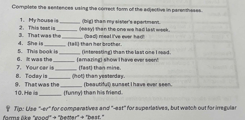 Complete the sentences using the correct form of the adjective in parentheses. 
1. My house is _(big) than my sister’s apartment. 
2. This test is _(easy) than the one we had last week. 
3. That was the _(bad) meal I’ve ever had! 
4. She is _(tall) than her brother. 
5. This book is _(interesting) than the last one I read. 
6. It was the _(amazing) show I have ever seen! 
7. Your car is _(fast) than mine. 
8. Todayis _(hot) than yesterday. 
9. That was the _(beautiful) sunset I have ever seen. 
10. He is _(funny) than his friend. 
Tip: Use "-er" for comparatives and "-est" for superlatives, but watch out for irregular 
forms like "good" → "better" → "best."