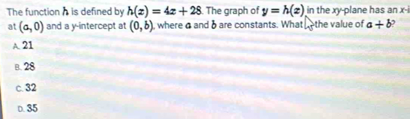 The function h is defined by h(x)=4x+28. The graph of y=h(x) in the xy -plane has an x-i
at (a,0) and a y-intercept at (0,b) , wherea andδ are constants. What the value of a+b
A. 21
B. 28
c. 32
D. 35