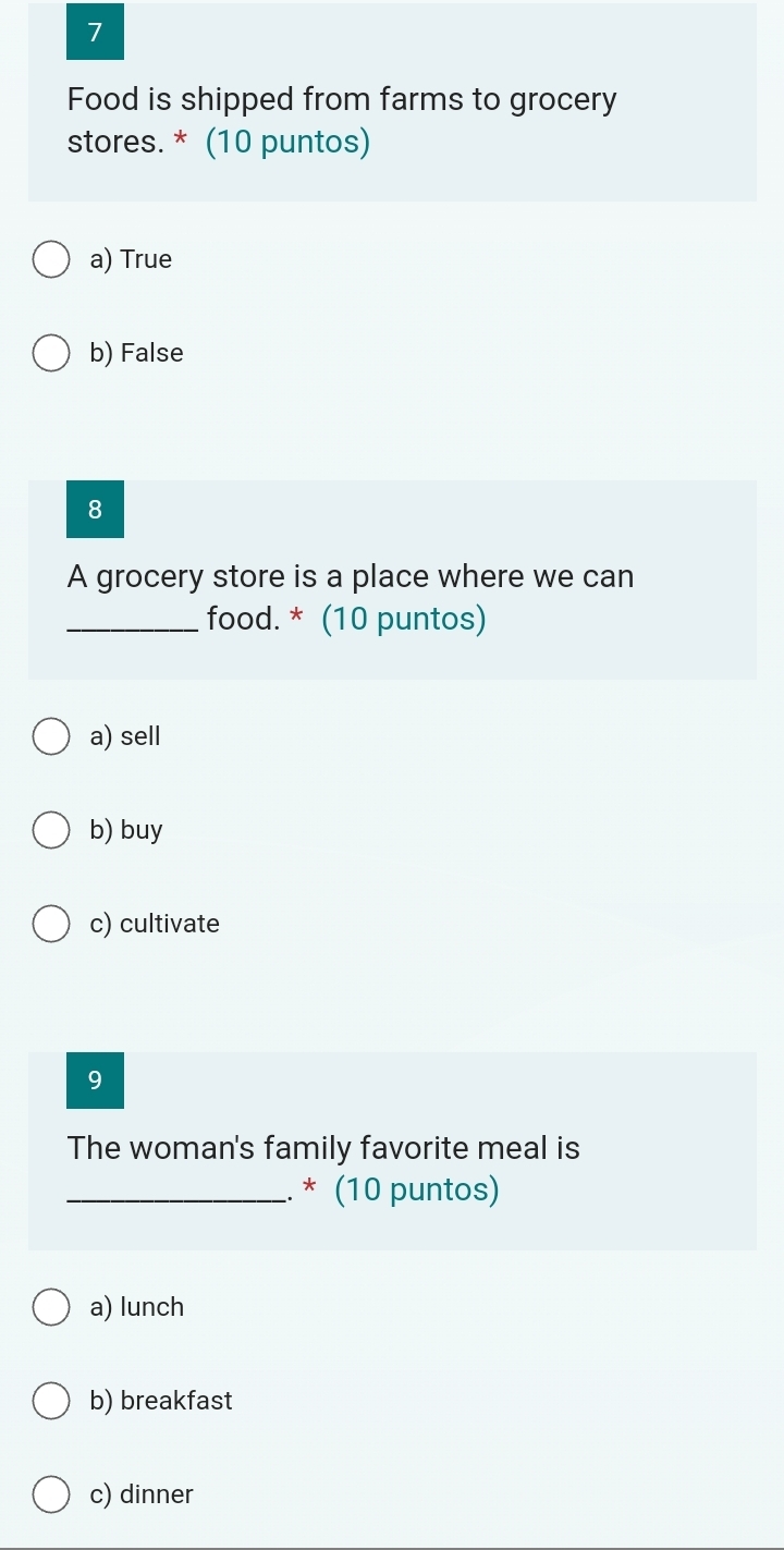 Food is shipped from farms to grocery
stores. * (10 puntos)
a) True
b) False
8
A grocery store is a place where we can
_food. * (10 puntos)
a) sell
b) buy
c) cultivate
9
The woman's family favorite meal is
_. * (10 puntos)
a) lunch
b) breakfast
c) dinner