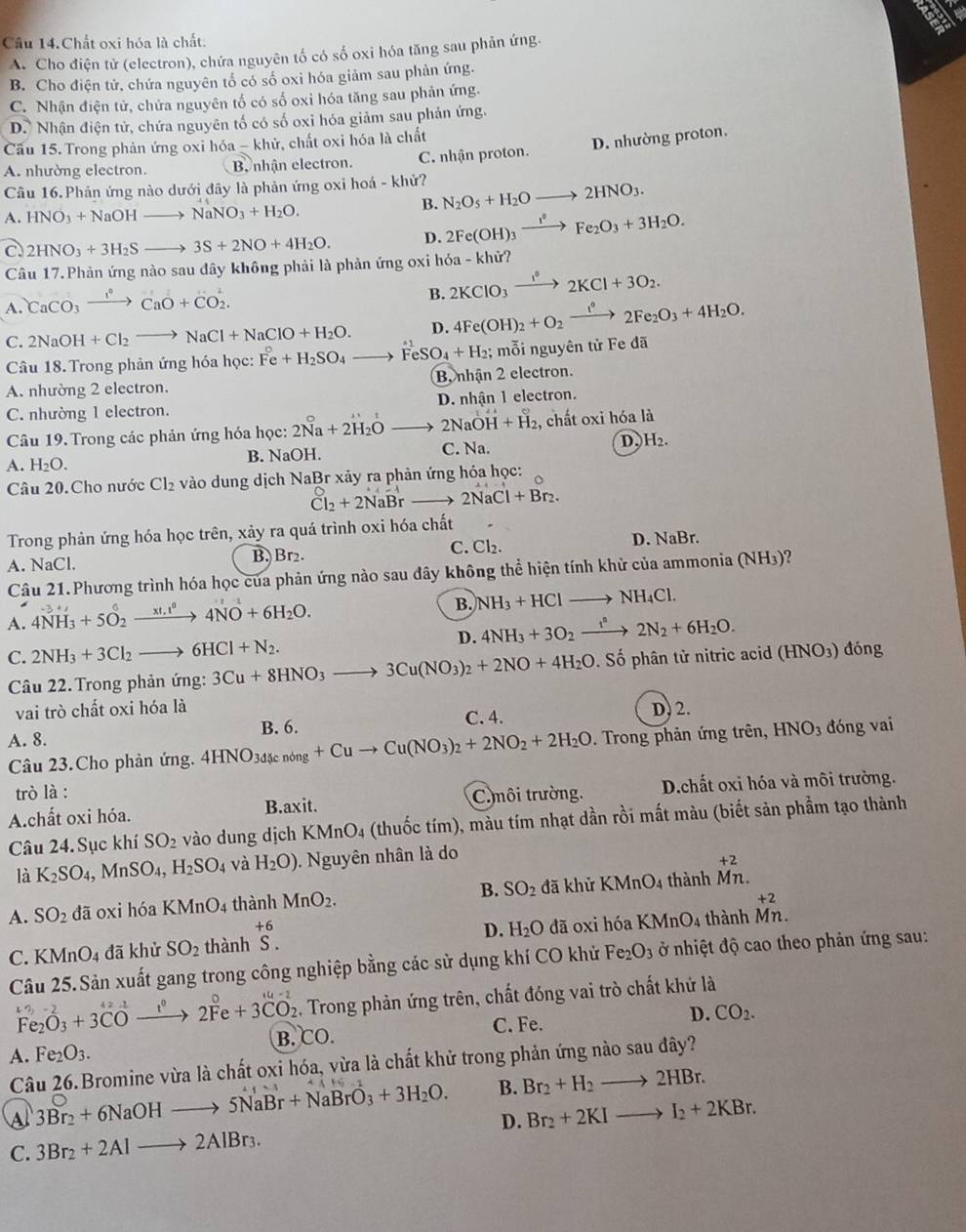 Cầu 14.Chất oxi hóa là chất:
A. Cho điện tử (electron), chứa nguyên tố có số oxi hóa tăng sau phản ứng.
B. Cho điện tử, chứa nguyên tổ có số oxi hóa giảm sau phản ứng.
C. Nhận điện tử, chứa nguyên tố có số oxi hóa tăng sau phản ứng.
D. Nhận điện tử, chứa nguyên tố có số oxi hóa giảm sau phản ứng.
Cầu 15. Trong phản ứng oxi hoa-khe ử. chất oxi hóa là chất
D. nhường proton.
A. nhường electron. B nhận electron. C. nhận proton.
Câu 16.Phản ứng nào dưới đây là phản ứng oxi hoá - khử? N_2O_5+H_2Oto 2HNO_3.
A. HNO_3+NaOHto NaNO_3+H_2O.
B.
C. 2HNO_3+3H_2Sto 3S+2NO+4H_2O. D. 2Fe(OH)_3xrightarrow I^0Fe_2O_3+3H_2O.
Câu 17.Phản ứng nào sau đây không phải là phản ứng oxi l 6a-khir?
A. CaCO_3xrightarrow I°CaO+CO_2.
B. 2KClO_3xrightarrow 1°2KCl+3O_2.
C. 2NaOH+Cl_2to NaCl+NaClO+H_2O. D. 4Fe(OH)_2+O_2xrightarrow I°2Fe_2O_3+4H_2O.
Câu 18. Trong phản ứng hóa học: Fe+H_2SO_4to FeSO_4+H_2; mỗi nguyên tử Fe đã
A. nhường 2 electron. B, nhận 2 electron.
C. nhường 1 electron. D. nhận 1 electron.
Câu 19. Trong các phản ứng hóa học: 2Na+2H_2Oto 2NaOH+H_2 2, chất oxi hóa là
A. H_2O. B. NaOH. C. Na. D. H_2.
Câu 20.Cho nước Cl_2 vào dung dịch NaBr xảy ra phản ứng hóa học:
Cl_2+2NaBrto 2NaCl+Br_2.
Trong phản ứng hóa học trên, xảy ra quá trình oxi hóa chất
A. NaCl. B, Br₂. C. Cl₂. D. NaBr.
Câu 21.Phương trình hóa học của phản ứng nào sau đây không thể hiện tính khử của ammonia ( NF 4)?
A. 4NH_3+5O_2xrightarrow xt.+j+^04NO+6H_2O.
B. NH_3+HClto NH_4Cl.
D. 4NH_3+3O_2xrightarrow i^n2N_2+6H_2O.
C. 2NH_3+3Cl_2to 6HCl+N_2. 3Cu+8HNO_3to 3Cu(NO_3)_2+2NO+4H_2O. Số phân tử nitric acid (HNO3) đóng
Câu 22. Trong phản ứng:
vai trò chất oxi hóa là D, 2.
C. 4.
A. 8. B. 6. HNO_3 đóng vai
Câu 23.Cho phản ứng. 4HNO_3dicnong+Cuto Cu(NO_3)_2+2NO_2+2H_2O. Trong phản ứng trên,
trò là :
A.chất oxi hóa. C. môi trường. D.chất oxi hóa và môi trường.
B. xi t
Câu 24. Sục khí SO_2 vào dung dịch KMnO_4 (thuốc tím), màu tím nhạt dần rồi mất màu (biết sản phẩm tạo thành
là K_2SO_4,MnSO_4,H_2SO_4 và H_2O).  Nguyên nhân là do
+2
A. SO_2 đã oxi hóa KMnO_4 thành MnO_2. B. SO_2 đã khử KMnO_4 4 thành Mn.
+2
+6
C. KM nO_4 đã khử SO_2 thành S. D. H_2O dã oxi hóa KMnO_4 thành Mn.
Câu 25.Sản xuất gang trong công nghiệp bằng các sử dụng khí CO khử Fe_2O_3 ở nhiệt độ cao theo phản ứng sau:
^kn-2Fe_2O_3xrightarrow I^42Fe+3CO_2 2. Trong phản ứng trên, chất đóng vai trò chất khứ là
C. Fe.
A. Fe_2O_3. B.CO. D. CO_2.
Câu 26.Bromine vừa là chất oxi hóa, vừa là chất khử trong phản ứng nào sau đây?
Al 3Br_2+6NaOHto 5NaBr+NaBrO_3+3H_2O. B. Br_2+H_2to 2HBr.
D. Br_2+2KIto I_2+2KBr.
C. 3Br_2+2Alto 2AlBr_3.