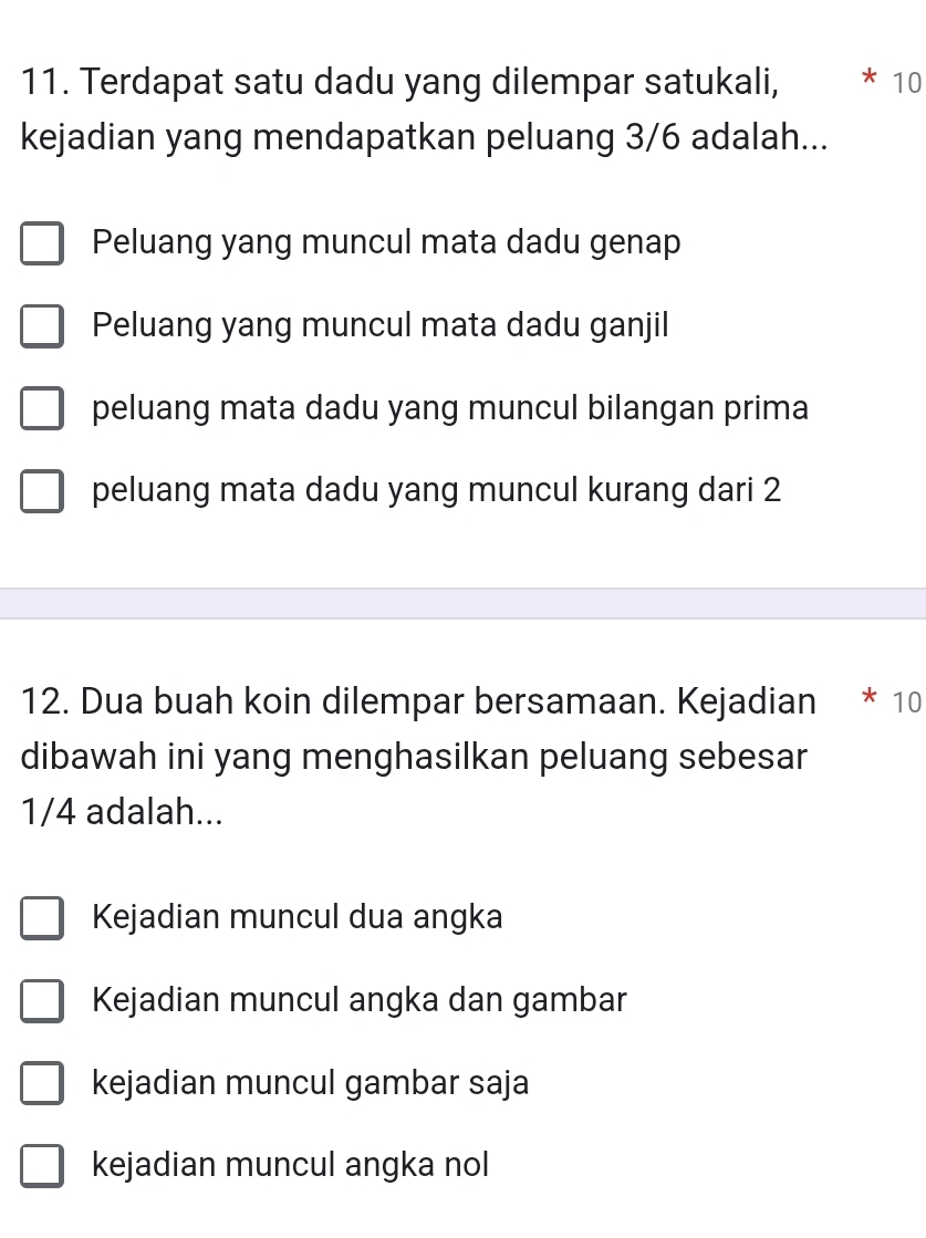 Terdapat satu dadu yang dilempar satukali, 10
kejadian yang mendapatkan peluang 3/6 adalah...
Peluang yang muncul mata dadu genap
Peluang yang muncul mata dadu ganjil
peluang mata dadu yang muncul bilangan prima
peluang mata dadu yang muncul kurang dari 2
12. Dua buah koin dilempar bersamaan. Kejadian * 10
dibawah ini yang menghasilkan peluang sebesar
1/4 adalah...
Kejadian muncul dua angka
Kejadian muncul angka dan gambar
kejadian muncul gambar saja
kejadian muncul angka nol