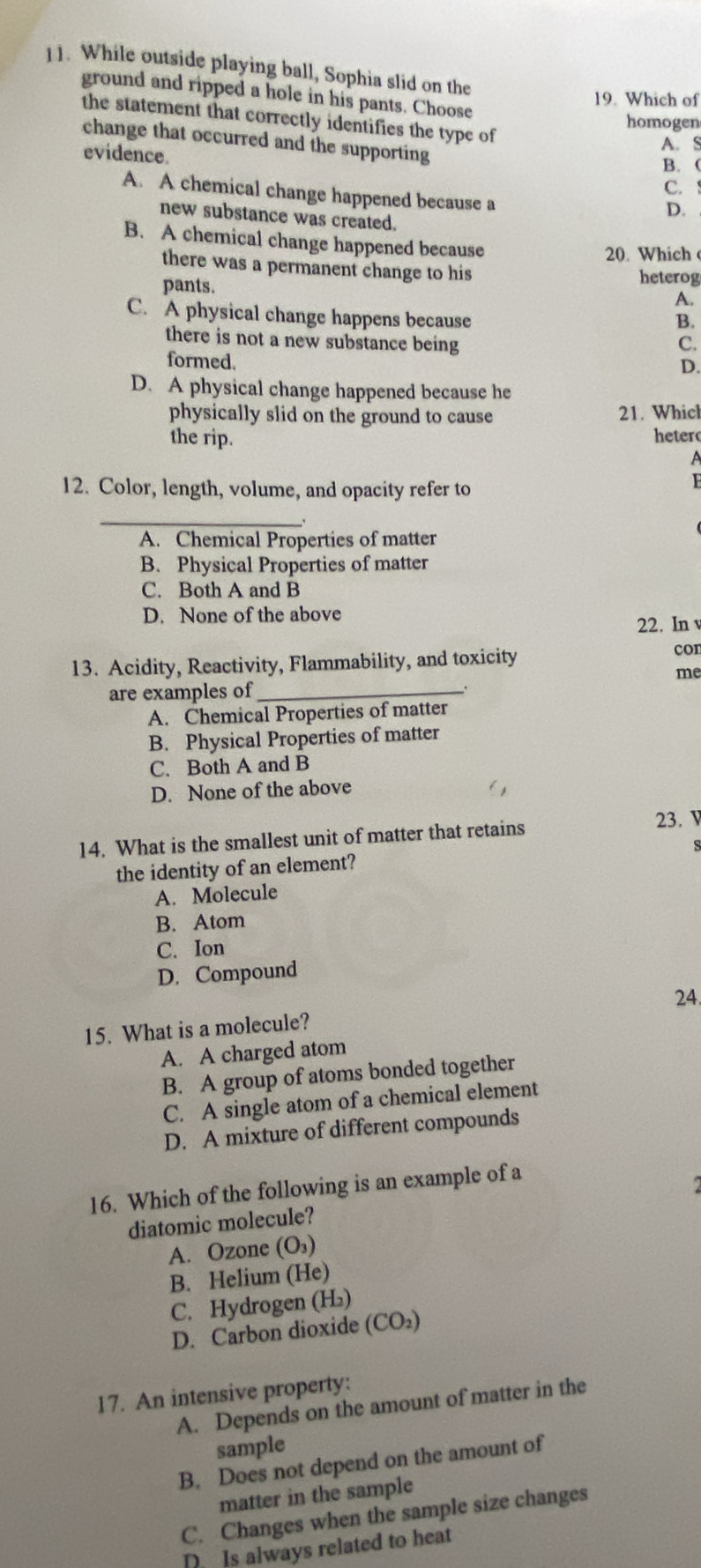 ]1. While outside playing ball, Sophia slid on the
ground and ripped a hole in his pants. Choose
19. Which of
the statement that correctly identifies the type of
homogen
change that occurred and the supporting
A. S
evidence.
B. (
C.
A. A chemical change happened because a
D. .
new substance was created.
B. A chemical change happened because
20. Which 
there was a permanent change to his heterog
pants. A.
C. A physical change happens because
B.
there is not a new substance being C.
formed.
D.
D. A physical change happened because he
physically slid on the ground to cause 21. Whicl
the rip. heter
A
12. Color, length, volume, and opacity refer to
F
_
A. Chemical Properties of matter
B. Physical Properties of matter
C. Both A and B
D. None of the above
22. In 
13. Acidity, Reactivity, Flammability, and toxicity
con
me
are examples of_
A. Chemical Properties of matter
B. Physical Properties of matter
C. Both A and B
D. None of the above
14. What is the smallest unit of matter that retains 23. V
s
the identity of an element?
A. Molecule
B. Atom
C. Ion
D. Compound
24.
15. What is a molecule?
A. A charged atom
B. A group of atoms bonded together
C. A single atom of a chemical element
D. A mixture of different compounds
16. Which of the following is an example of a
diatomic molecule?
A. Ozone (O_3)
B. Helium (He)
C. Hydrogen (H₂)
D. Carbon dioxide (CO₂)
17. An intensive property:
A. Depends on the amount of matter in the
sample
B. Does not depend on the amount of
matter in the sample
C. Changes when the sample size changes
D Is always related to heat