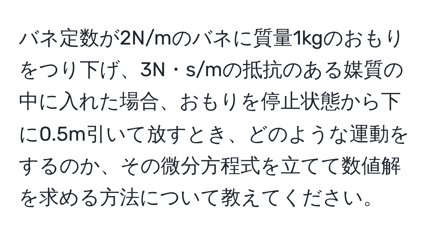 バネ定数が2N/mのバネに質量1kgのおもりをつり下げ、3N・s/mの抵抗のある媒質の中に入れた場合、おもりを停止状態から下に0.5m引いて放すとき、どのような運動をするのか、その微分方程式を立てて数値解を求める方法について教えてください。