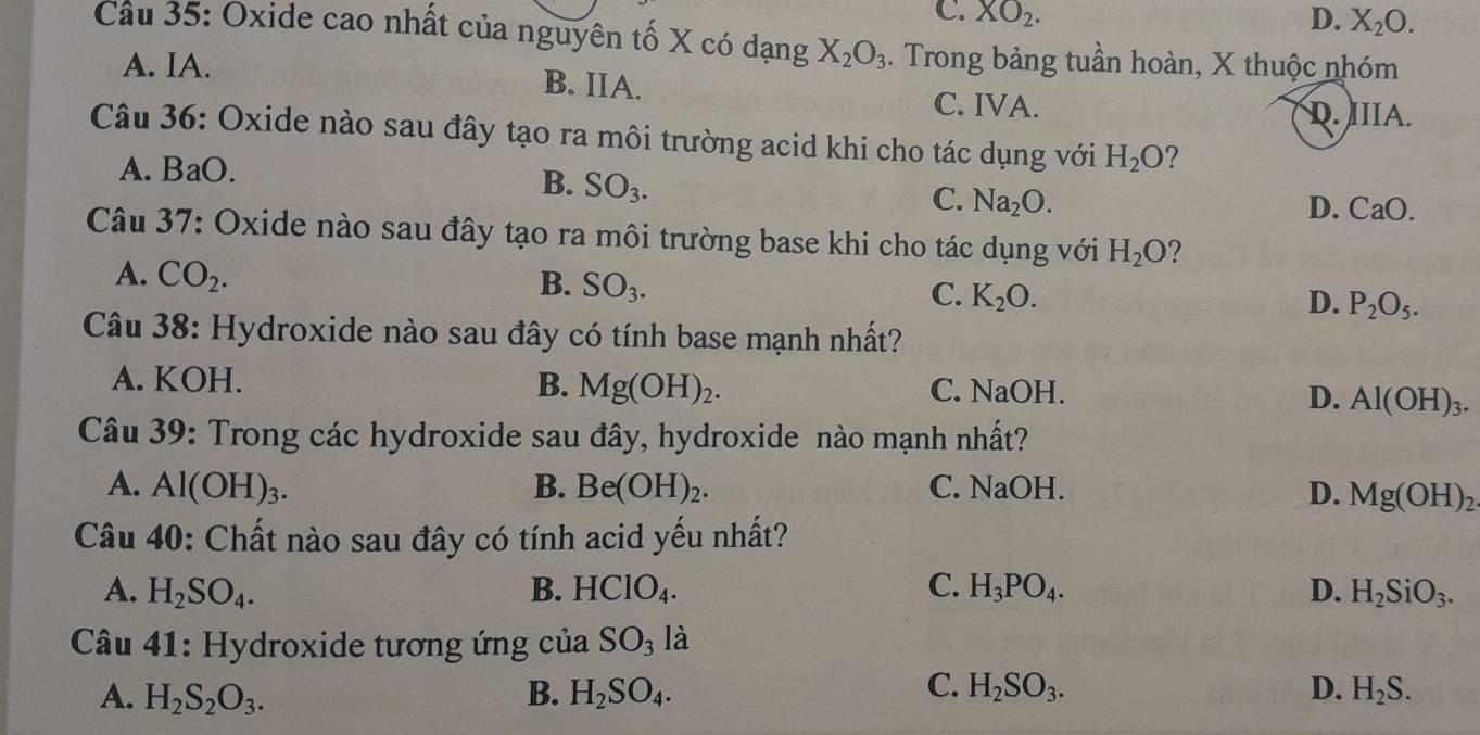 C. XO_2. D. X_2O. 
Câu 35: Oxide cao nhất của nguyên tố X có dạng X_2O_3. Trong bảng tuần hoàn, X thuộc nhóm
A. IA. B. IIA.
C. IVA.
D. IIIA.
Câu 36: Oxide nào sau đây tạo ra môi trường acid khi cho tác dụng với H_2O ?
A. BaO.
B. SO_3.
C. Na_2O.
D. CaO.
Câu 37: Oxide nào sau đây tạo ra môi trường base khi cho tác dụng với H_2O ?
A. CO_2.
B. SO_3.
C. K_2O. D. P_2O_5. 
Câu 38: Hydroxide nào sau đây có tính base mạnh nhất?
A. KOH. B. Mg(OH)_2. C. NaOH.
D. Al(OH)_3. 
Câu 39: Trong các hydroxide sau đây, hydroxide nào mạnh nhất?
A. Al(OH)_3. B. Be(OH)_2. C. NaOH. D. Mg(OH)_2
Câu 40: Chất nào sau đây có tính acid yếu nhất?
A. H_2SO_4. B. HClO_4. C. H_3PO_4. D. H_2SiO_3. 
Câu 41: Hydroxide tương ứng của SO_3 là
C.
A. H_2S_2O_3. B. H_2SO_4. H_2SO_3. D. H_2S.