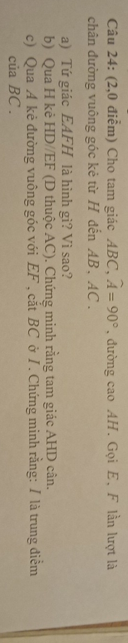 (2,0 điểm) Cho tam giác ABC, widehat A=90° , đường cao AH. Gọi E, F lần lượt là 
chân đường vuông góc kẻ từ H đến AB, AC. 
a) Tứ giác EAFH là hình gì? Vì sao? 
b) Qua H kẻ HD//EF (D thuộc AC). Chứng minh rằng tam giác AHD cân. 
c) Qua A kẻ đường vuông góc với EF , cắt BC ở I . Chứng minh rằng: I là trung điểm 
của BC.