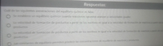 Respuestas:
Cuál de las siguientes aseveraciones del equilibrio químico es falsa:
Se establoce un equilibrio químico cuando reacciones opuestas avanzan a velocidades iguales
La velocidad de formación de productos a partir de los reactivos es igual a la velocidad de formación de madives a petree 
productos
La velocidad de formación de productos a partir de los reactivos es igual a la velocidad de formación de eacios agan e a
productos
Las constantes de equilibrio permiten predecir las concentraciones de equilibrio de ractivos y poduce