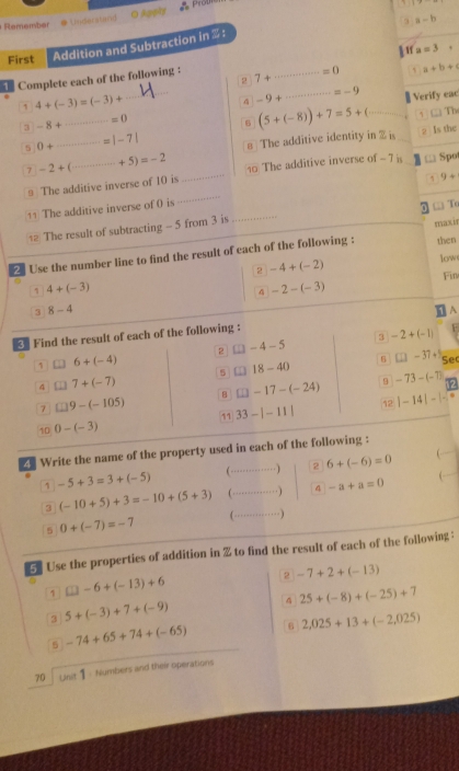 Remember # Undarstand O Angly = Prob
a-b
First Addition and Subtraction in  :
a=3
Complete each of the following :
_ =0 、 a+b+c
2 7+
1 4+(-3)=(-3)+
_
A -9+
_ =-9 Verify eac
_ =0
3 -8+
B (5+(-8))+7=5+(_ 1□ The
5 0+ _ -=|-7| 8 The additive identity in % is_
2 Is the
7 -2+(... _ ·s +5)=-2 10 The additive inverse of - 7 is □ Spo
≌ The additive inverse of 10 is
11 The additive inverse of 0 is ___5 9+. T
12 The result of subtracting - 5 from 3 is
2 Use the number line to find the result of each of the following : maxir then
2 -4+(-2)
low
Fin
1 4+(-3)
7 -2-(-3)
3 8-4 < Find the result of each of the following : A
3  -2+(-1)
1 6+(-4)
2 □ □ -4-5 □ □ -37+5 Sec
5 □ 18-40 -73-(-7)
4 □ ]7+(-7)
B □ □ -17-(-24) 9
7 □ 9-(-105)
12
10 0-(-3) 11 33-|-11| |-14|-|-5
_
Write the name of the property used in each of the following :
-5+3=3+(-5) (·············) 2 6+(-6)=0
(-10+5)+3=-10+(5+3) (←·_ ) 4 -a+a=0 , _
5 0+(-7)=-7 (·······)
5 Use the properties of addition in % to find the result of each of the following :
2 -7+2+(-13)
1 □ □ -6+(-13)+6
4 25+(-8)+(-25)+7
3 5+(-3)+7+(-9)
2,025+13+(-2,025)
5 -74+65+74+(-65)
70 Unit 1 · Numbers and their operations