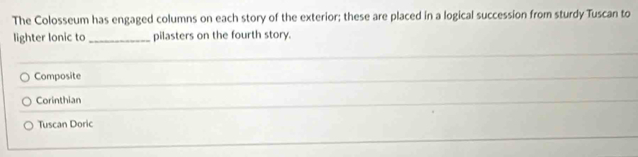 The Colosseum has engaged columns on each story of the exterior; these are placed in a logical succession from sturdy Tuscan to
lighter lonic to _pilasters on the fourth story.
Composite
Corinthian
Tuscan Doric
