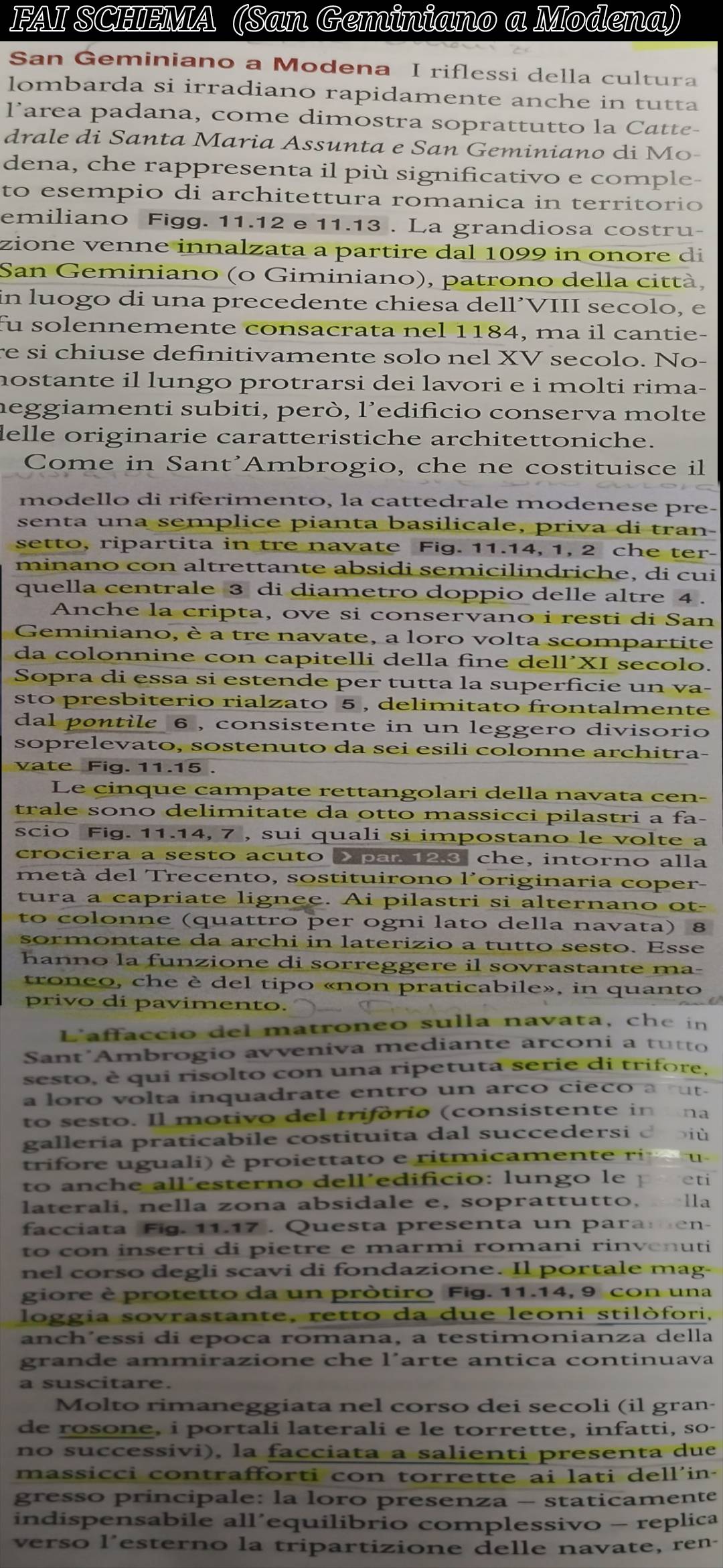 FAI SCHEMA (San Geminiano a Modena)
San Geminiano a Modena I riflessi della cultura
lombarda si irradiano rapidamente anche in tutta
larea padana, come dimostra soprattutto la Catte-
drale di Santa Maria Assunta e San Geminiano di Mo-
dena, che rappresenta il più significativo e comple-
to esempio di architettura romanica in territorio 
emiliano Figg. 11.12 e 11.13 . La grandiosa costru-
zione venne innalzata a partire dal 1099 in onore di
San Geminiano (o Giminiano), patrono della città,
in luogo di una precedente chiesa dell´VIII secolo, e
fu solennemente consacrata nel 1184, ma il cantie-
re si chiuse definitivamente solo nel XV secolo. No-
nostante il lungo protrarsi dei lavori e i molti rima-
meggiamenti subiti, però, l’edificio conserva molte
delle originarie caratteristiche architettoniche.
Come in Sant'Ambrogio, che ne costituisce il
modello di riferimento, la cattedrale modenese pre-
senta una semplice pianta basilicale, priva di tran-
setto, ripartita in tre navate Fig. 11.14, 1, 2 che ter-
minano con altrettante absidi semicilindriche, di cui
quella centrale 3 di diametro doppio delle altre 4 .
Anche la cripta, ove si conservano i resti di San
Geminiano, è a tre navate, a loro volta scompartite
da colonnine con capitelli della fine de 11^,XI secolo.
Sopra di essa si estende per tutta la superficie un va-
sto presbiterio rialzato 5 , delimitato frontalmente
dal pontile 6 , consistente in un leggero divisorio
soprelevato, sostenuto da sei esili colonne architra-
vate Fig. 11.15 .
Le cinque campate rettangolari della navata cen-
trale sono delimitate da otto massicci pilastri a fa-
scio Fig. 11.14, 7 , sui quali si impostano le volte a
crociera a sesto acuto > par 12.3 che, intorno alla
metà del Trecento, sostituirono l'originaria coper-
tura a capriate lignee. Ai pilastri si alternano ot-
to colonne (quattro per ogni lato della navata) 8
sormontate da archi in laterizio a tutto sesto. Esse
hanno la funzione di sorreggere il sovrastante ma-
troneo, che è del tipo «non praticabile», in quanto
privo di pavimento.  
L'affaccio del matroneo sulla navata, che in
Sant Ambrogio avveniva mediante arconi a tutto
sesto, è qui risolto con una ripetuta serie di trifore,
a loro volta inquadrate entro un arco cieco a ut.
to sesto. Il motivo del trifória (consistente in ina
galleria praticabile costituita dal succedersi drbiù
trifore uguali) è proiettato e ritmicamente ri     
to anche all´esterno dell´edificio: lungo le po eti
laterali, nella zona absidale e, soprattutto,  lla
facciata Fig. 11.17 . Questa presenta un paramen-
to con inserti di pietre e marmi romani rinvenuti
nel corso degli scavi di fondazione. Il portale mag-
giore è protetto da un pròtiro Fig. 11.14, 9 con una
loggia sovrastante, retto da due leoni stilòfori,
anch´essi di epoca romana, a testimonianza della
grande ammirazione che l´arte antica continuava
a suscitare.
Molto rimaneggiata nel corso dei secoli (il gran-
de rosone, i portali laterali e le torrette, infatti, so-
no successivi), la facciata a salienti presenta due
massicci contrafforti con torrette ai lati dell'in-
gresso principale: la loro presenza - staticamente
indispensabile all’equilibrio complessivo - replica
verso l'esterno la tripartizione delle navate, ren-