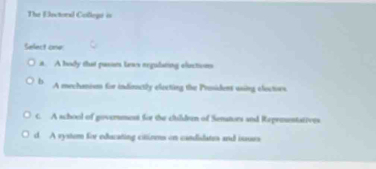 The Electoral Collegi is
Select one
t. A hody that pusss lews reguliating elictions
b A mechanism for indioctly eleeting the Prosidens using electors.
c. A school of goverment for the childeen of Senstors and Reprmentatives
d. A vystem for edurating citioms on candidates and issues