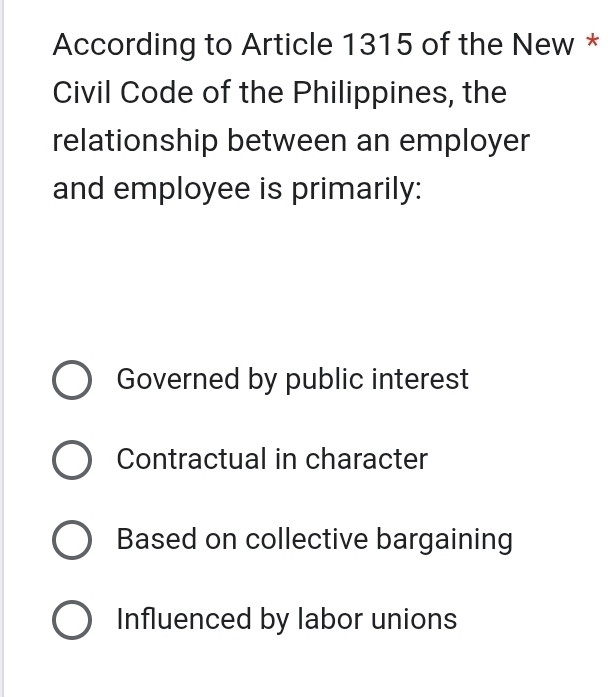 According to Article 1315 of the New *
Civil Code of the Philippines, the
relationship between an employer
and employee is primarily:
Governed by public interest
Contractual in character
Based on collective bargaining
Influenced by labor unions