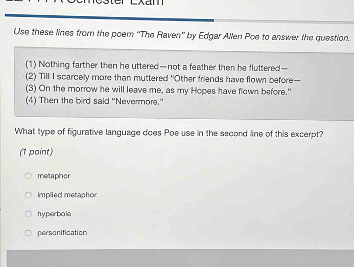 ter Lxam
Use these lines from the poem “The Raven” by Edgar Allen Poe to answer the question.
(1) Nothing farther then he uttered—not a feather then he fluttered—
(2) Till I scarcely more than muttered “Other friends have flown before—
(3) On the morrow he will leave me, as my Hopes have flown before.”
(4) Then the bird said “Nevermore.”
What type of figurative language does Poe use in the second line of this excerpt?
(1 point)
metaphor
implied metaphor
hyperbole
personification