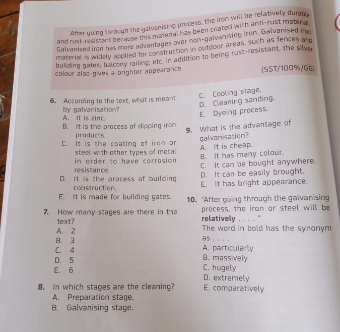 After going through the galvanising process, the iron will be relatively durable
and rust-resistant because this material has been coated with anti-rust material
Galvanised iron has more advantages over non-galvanising iron. Galvanised iro
material is widely applied for construction in outdoor areas, such as fences and
building gates; balcony railing; etc. In addition to being rust-resistant, the silver
colour also gives a brighter appearance. (SST/100%/GG)
C. Cooling stage.
6. According to the text, what is meant
D. Cleaning sanding.
by galvanisation?
A. It is zinc.
E. Dyeing process.
B. It is the process of dipping iron
9. What is the advantage of
products.
galvanisation?
C. It is the coating of iron or
steel with other types of metal A. It is cheap.
in order to have corrosion B. It has many colour.
resistance. C. It can be bought anywhere.
D. It is the process of building D. It can be easily brought.
construction. E. It has bright appearance.
E. It is made for building gates. 10. “After going through the galvanising
7. How many stages are there in the process, the iron or steel will be
text? relatively . . . . '
A. 2 The word in bold has the synonym
as . . . .
B. 3 A. particularly
C. 4
D. 5 B. massively
E. 6 C. hugely
D. extremely
8. In which stages are the cleaning? E. comparatively
A. Preparation stage.
B. Galvanising stage.