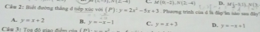 (1,-3), N(2,-4) C. M (0;-2), N(2;-4) D. M(-3,1), N(3, 
Câu 2: Biết đường thăng d tiếp xúc với (P):y=2x^2-5x+3. Phương trình của d là đáp ần nào sau đây''
A. y=x+2 B. y=-x-1 C. y=x+3 D. y=-x+1
Cầu 3: Toa đô giao điểm của (P)· x-x^2