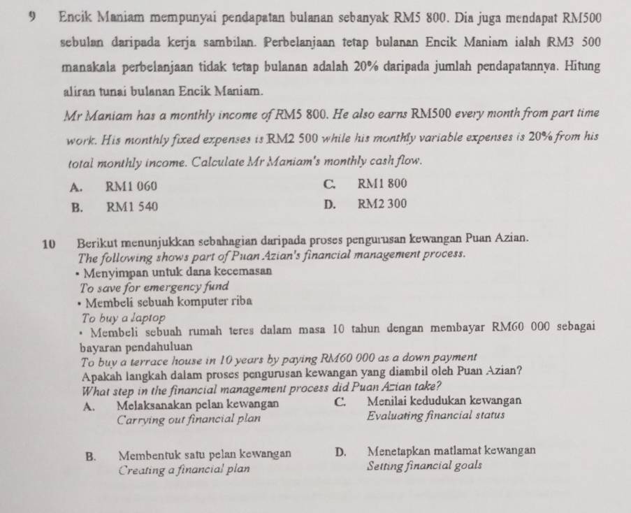 Encik Maniam mempunyai pendapatan bulanan sebanyak RM5 800. Dia juga mendapat RM500
sebulan daripada kerja sambilan. Perbelanjaan tetap bulanan Encik Maniam ialah RM3 500
manakala perbelanjaan tidak tetap bulanan adalah 20% daripada jumlah pendapatannya. Hitung
aliran tunai bulanan Encik Maniam.
Mr Maniam has a monthly income of RM5 800. He also earns RM500 every month from part time
work. His monthly fixed expenses is RM2 500 while his monthly variable expenses is 20% from his
total monthly income. Calculate Mr Maniam's monthly cash flow.
A. RM1 060 C. RM1 800
B. RM1 540 D. RM2 300
10 Berikut menunjukkan sebahagian daripada proses pengurusan kewangan Puan Azian.
The following shows part of Puan Azian's financial management process.
Menyimpan untuk dana kecemasan
To save for emergency fund
Membeli sebuah komputer riba
To buy a laptop
Membeli sebuah rumah teres dalam masa 10 tahun dengan membayar RM60 000 sebagai
bayaran pendahuluan
To buy a terrace house in 10 years by paying RM60 000 as a down payment
Apakah langkah dalam proses pengurusan kewangan yang diambil oleh Puan Azian?
What step in the financial management process did Puan Azian take?
A. Melaksanakan pelan kewangan C. Menilai kedudukan kewangan
Carrying out financial plan Evaluating financial status
B. Membentuk satu pelan kewangan D. Menetapkan matlamat kewangan
Creating a financial plan Setting financial goals