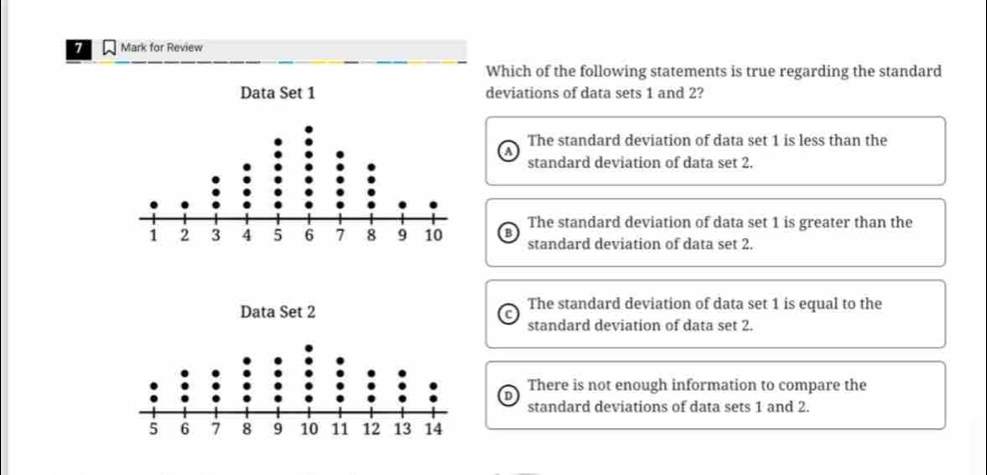 for Review
Which of the following statements is true regarding the standard
deviations of data sets 1 and 2?
The standard deviation of data set 1 is less than the
standard deviation of data set 2.
The standard deviation of data set 1 is greater than the
B standard deviation of data set 2.
The standard deviation of data set 1 is equal to the
standard deviation of data set 2.
There is not enough information to compare the
D
standard deviations of data sets 1 and 2.