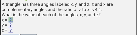 A triangle has three angles labeled x, y, and z. z and x are 
complementary angles and the ratio of z to x is 4:1. 
What is the value of each of the angles, x, y, and z?
x= ?
y=_  ?
z=_ ?