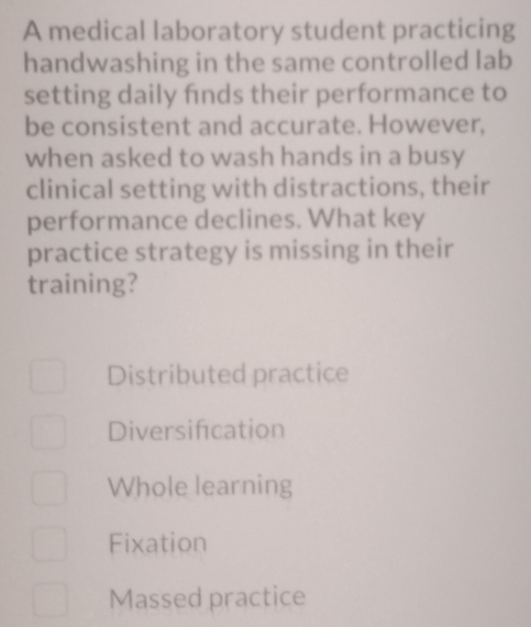 A medical laboratory student practicing
handwashing in the same controlled lab
setting daily fnds their performance to
be consistent and accurate. However,
when asked to wash hands in a busy
clinical setting with distractions, their
performance declines. What key
practice strategy is missing in their
training?
Distributed practice
Diversifcation
Whole learning
Fixation
Massed practice