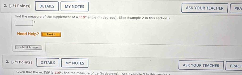 DETAILS MY NOTES ASK YOUR TEACHER PRA 
Find the measure of the supplement of a 119° angle (in degrees). (See Example 2 in this section.) 
Need Help? Read It 
Submit Answer 
3. [-/1 Points] DETAILS MY NOTES ASK YOUR TEACHER PRACT 
Given that the m∠ DEF is 116° , find the measure of 2a (in degrees). (See Example 3 in this