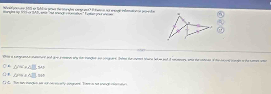 Would you use SIS or SAS to prove the trangles congruent? I there is not enough information to prove the
thangles by SSS or SAS, ante "not enough information." Explan your aneuer
。
Wirte a congruence statement and give a reason why the trangles are congruent. Sefect the comect choice below and, if recessary, wite the vertices of the second stangle in the conect oder
A △ FIZ≌ △ □ SAS
B. △ FNZ≌ △ □ , 980
C. The two triangles are not necessarily congruent. There is not enough information.