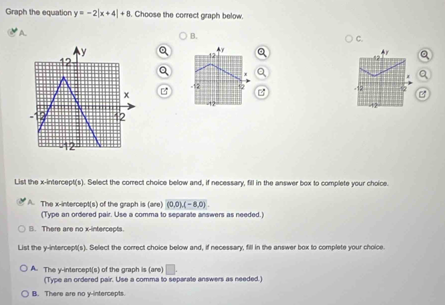 Graph the equation y=-2|x+4|+8. Choose the correct graph below.
A.
B.
C.
y
12
x Q
a
-12 12 B
-12
List the x-intercept(s). Select the correct choice below and, if necessary, fill in the answer box to complete your choice.
The x-intercept(s) of the graph is (are) (0,0), (-8,0). 
(Type an ordered pair. Use a comma to separate answers as needed.)
B. There are no x-intercepts.
List the y-intercept(s). Select the correct choice below and, if necessary, fill in the answer box to complete your choice.
A. The y-intercept(s) of the graph is (are) □ . 
(Type an ordered pair. Use a comma to separate answers as needed.)
B. There are no y-intercepts.