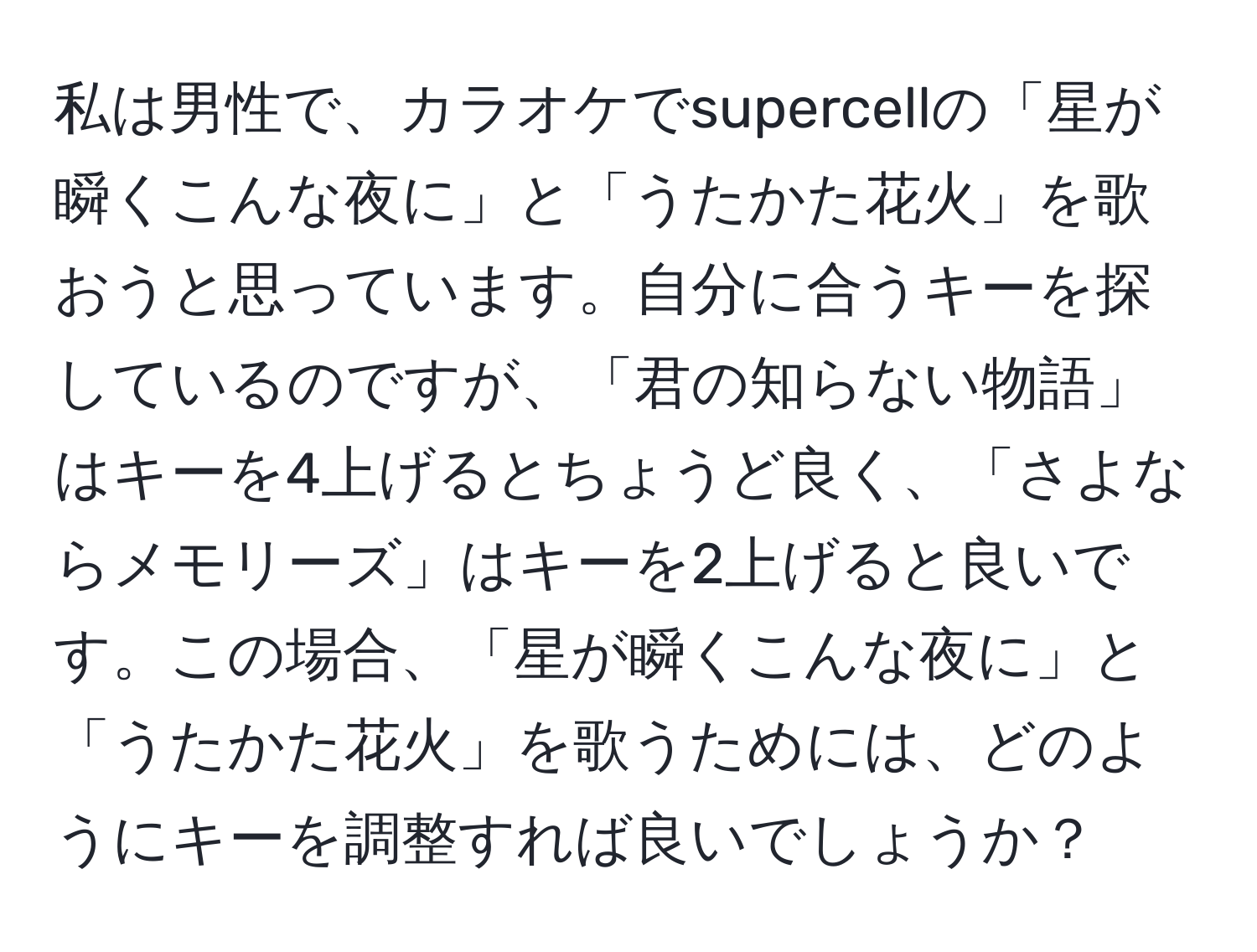 私は男性で、カラオケでsupercellの「星が瞬くこんな夜に」と「うたかた花火」を歌おうと思っています。自分に合うキーを探しているのですが、「君の知らない物語」はキーを4上げるとちょうど良く、「さよならメモリーズ」はキーを2上げると良いです。この場合、「星が瞬くこんな夜に」と「うたかた花火」を歌うためには、どのようにキーを調整すれば良いでしょうか？