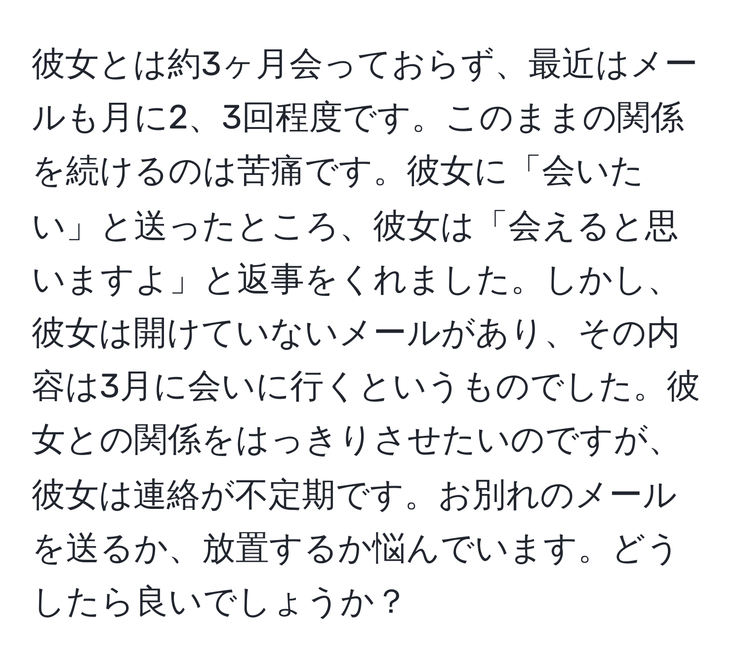 彼女とは約3ヶ月会っておらず、最近はメールも月に2、3回程度です。このままの関係を続けるのは苦痛です。彼女に「会いたい」と送ったところ、彼女は「会えると思いますよ」と返事をくれました。しかし、彼女は開けていないメールがあり、その内容は3月に会いに行くというものでした。彼女との関係をはっきりさせたいのですが、彼女は連絡が不定期です。お別れのメールを送るか、放置するか悩んでいます。どうしたら良いでしょうか？