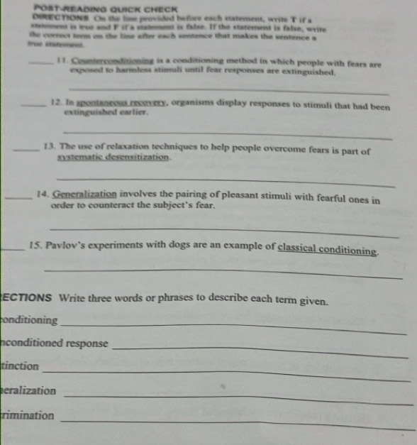 PÖst-Reading Quick Check 
DIRECTIONB On the line penvided before each statement, writ T if a 
ststement is true and F if a stalmment is false. If the staternenst is false, write 
the correct term on the line after each sentence that makes the sentence a 
true staterenl. 
_11. Counterconditioning is a conditioning method in which people with fears are 
exposed to harmless stimuli until fear responses are extinguished. 
_ 
_12. In spontaneeus recovery, organisms display responses to stimuli that had been 
extinguished earlier. 
_ 
_13. The use of relaxation techniques to help people overcome fears is part of 
systematic desensitization 
_ 
_14. Generalization involves the pairing of pleasant stimuli with fearful ones in 
order to counteract the subject's fear. 
_ 
_15. Pavlov’s experiments with dogs are an example of classical conditioning. 
_ 
ECTIONS Write three words or phrases to describe each term given. 
conditioning_ 
nconditioned response_ 
_ 
tinction 
_ 
eralization 
_ 
rimination