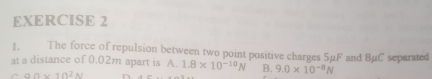 The force of repulsion between two point positive charges 5μF and BμC separated
at a distance of 0.02m apart is A. 1.8* 10^(-10)N B. 9.0* 10^(-8)N
r 9Omega * 10^2N n