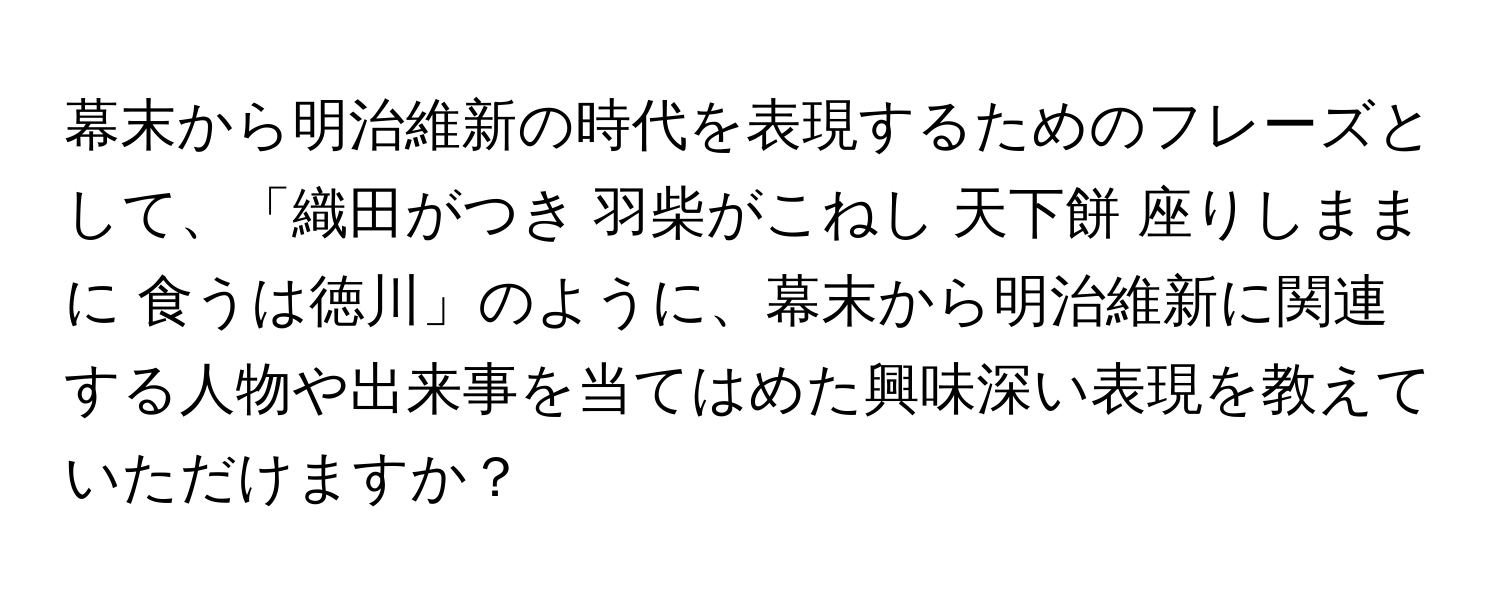 幕末から明治維新の時代を表現するためのフレーズとして、「織田がつき 羽柴がこねし 天下餅 座りしままに 食うは徳川」のように、幕末から明治維新に関連する人物や出来事を当てはめた興味深い表現を教えていただけますか？