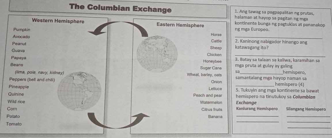 The Columbian Exchange 1. Ang tawag sa pagpapalitan ng prutas,
t hayop sa pagitan ng mga
e bunga ng pagtuklas at pananakop
ropeo.
_
ng nabigador hinango ang
ng ito?
_
a talaan sa kaliwa, karamihan sa
at gulay ay galing
hemispero,
ang mga hayop naman sa
hemispero (4)
n ang mga kontinente sa bawat
o na tinutukoy sa Columbian
e
Hemispero Silangang Hemispero
__
_
_