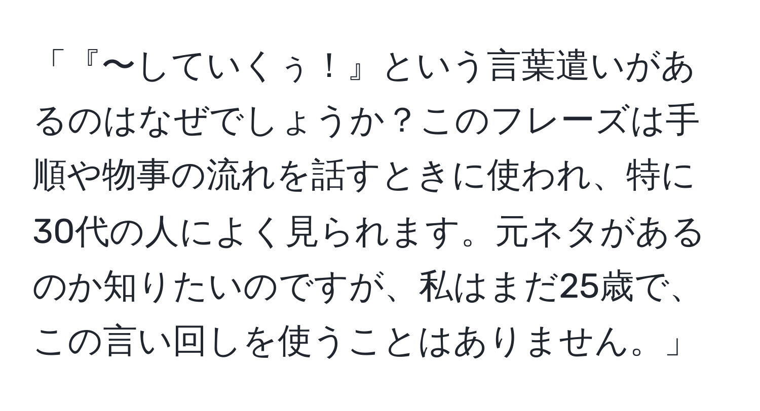 「『〜していくぅ！』という言葉遣いがあるのはなぜでしょうか？このフレーズは手順や物事の流れを話すときに使われ、特に30代の人によく見られます。元ネタがあるのか知りたいのですが、私はまだ25歳で、この言い回しを使うことはありません。」