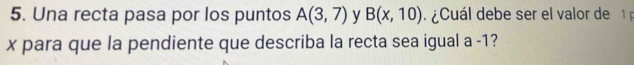 Una recta pasa por los puntos A(3,7) y B(x,10) ¿ Cuál debe ser el valor de 1
x para que la pendiente que describa la recta sea igual a -1?