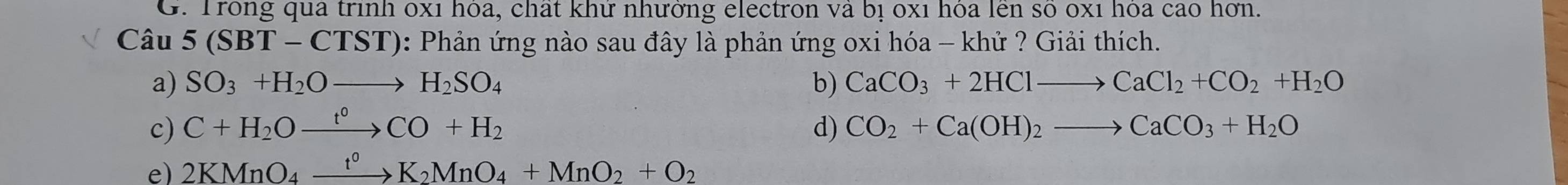 Trong qua trình 0xỉ hoa, chất khư nhưởng electron và bị 0xỉ hòa lên so 0xỉ hoa cao hơn.
Câu 5(SBT-CTST) *: Phản ứng nào sau đây là phản ứng oxi hóa - khử ? Giải thích.
a) SO_3+H_2Oto H_2SO_4 b) CaCO_3+2HClto CaCl_2+CO_2+H_2O
c) C+H_2Oxrightarrow t°CO+H_2 d) CO_2+Ca(OH)_2to CaCO_3+H_2O
e) 2KMnO_4xrightarrow t^0K_2MnO_4+MnO_2+O_2