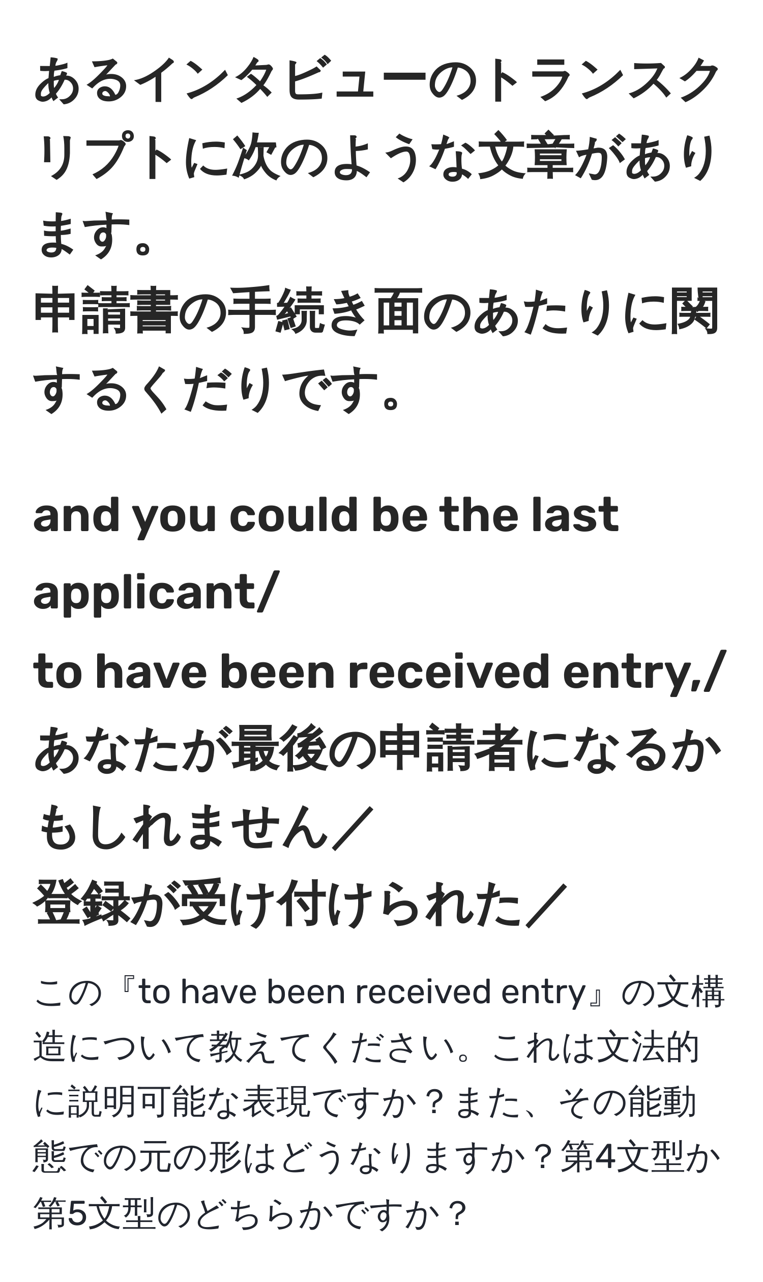 あるインタビューのトランスクリプトに次のような文章があります。  
申請書の手続き面のあたりに関するくだりです。  
-------------------------------------------  
and you could be the last applicant/  
to have been received entry,/  
あなたが最後の申請者になるかもしれません／  
登録が受け付けられた／  
-------------------------------------------  
この『to have been received entry』の文構造について教えてください。これは文法的に説明可能な表現ですか？また、その能動態での元の形はどうなりますか？第4文型か第5文型のどちらかですか？