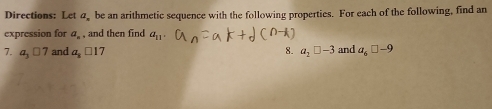 Directions: Let a be an arithmetic sequence with the following properties. For each of the following, find an 
expression for a_n. and then find a_11. 
7. a_3□ 7 and a_1□ 17 a_2□ -3 and a_6□ -9
8.