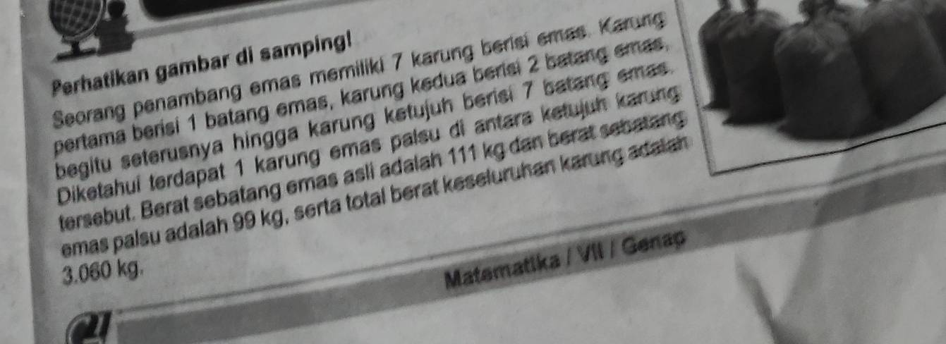 Perhatikan gambar di samping! 
Seorang penambang emas memiliki 7 karung berisi emas. Karung 
pertama berisi 1 batang emas, karung kedua berisi 2 batang emas 
begitu seterusnya hingga karung ketujuh berisi 7 batang emas 
Diketahui terdapat 1 karung emas palsu di antara ketujuh karung 
tersebut. Berat sebatang emas asli adalah 111 kg dan berat sebatang 
emas palsu adalah 99 kg, serta total berat keseluruhan karung adaiah
3.060 kg. 
Matematika / VII / Genap