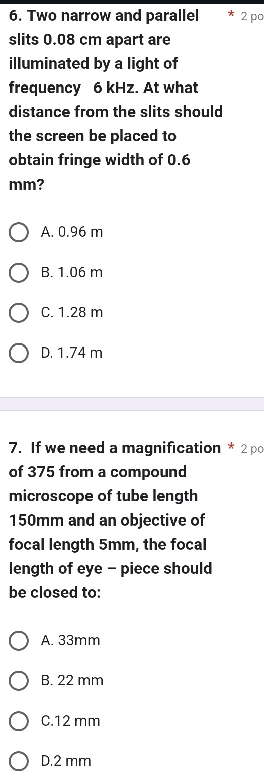 Two narrow and parallel 2 po
slits 0.08 cm apart are
illuminated by a light of
frequency 6 kHz. At what
distance from the slits should
the screen be placed to
obtain fringe width of 0.6
mm?
A. 0.96 m
B. 1.06 m
C. 1.28 m
D. 1.74 m
7. If we need a magnification * 2 po
of 375 from a compound
microscope of tube length
150mm and an objective of
focal length 5mm, the focal
length of eye - piece should
be closed to:
A. 33mm
B. 22 mm
C. 12 mm
D. 2 mm