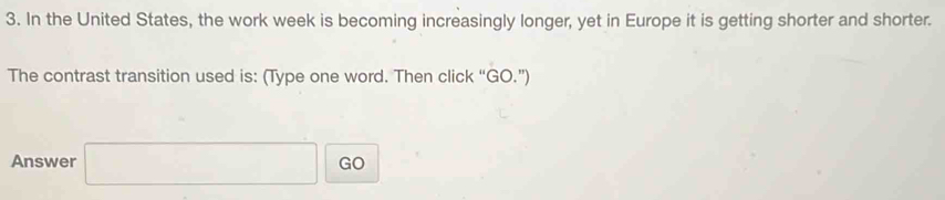 In the United States, the work week is becoming increasingly longer, yet in Europe it is getting shorter and shorter. 
The contrast transition used is: (Type one word. Then click “GO.”) 
Answer □ GO