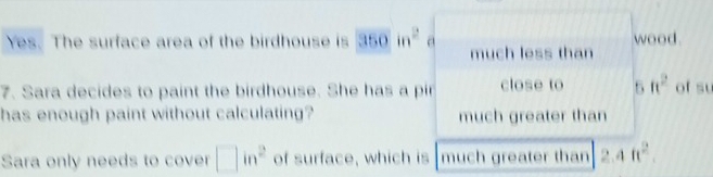 Yes. The surface area of the birdhouse is 350in^2 a much less than wood.
7. Sara decides to paint the birdhouse. She has a pir close to 5ft^2 of su
has enough paint without calculating? much greater than
Sara only needs to cover □ in^2 of surface, which is much greater than 2.4ft^2.