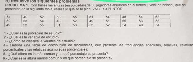 Resuelve los siguientes problemas 
PROBLEMA 1. Con bases las alturas (en pulgadas) de 30 jugadores abridores en el torneo juvenil de beisbol, que se 
presentan en la siguiente tabla, realiza io que se te pide: VALOR 9 PUNTOS 
1.- ¿Cuál es la población de estudio? 
2.- ¿Cuál es la variable de estudio? 
3.- ¿Cómo se clasifica la variable de estudio? 
4.- Elabora una tabla de distribución de frecuencias, que presente las frecuencias absolutas, relativas, relativas 
porcentuales y las relativas acumuladas porcentuales. 
8.- ¿Qué altura es la más común y en qué porcentaje se presenta? 
9.- ¿Cuál es la altura menos común y en qué porcentaje se presenta?