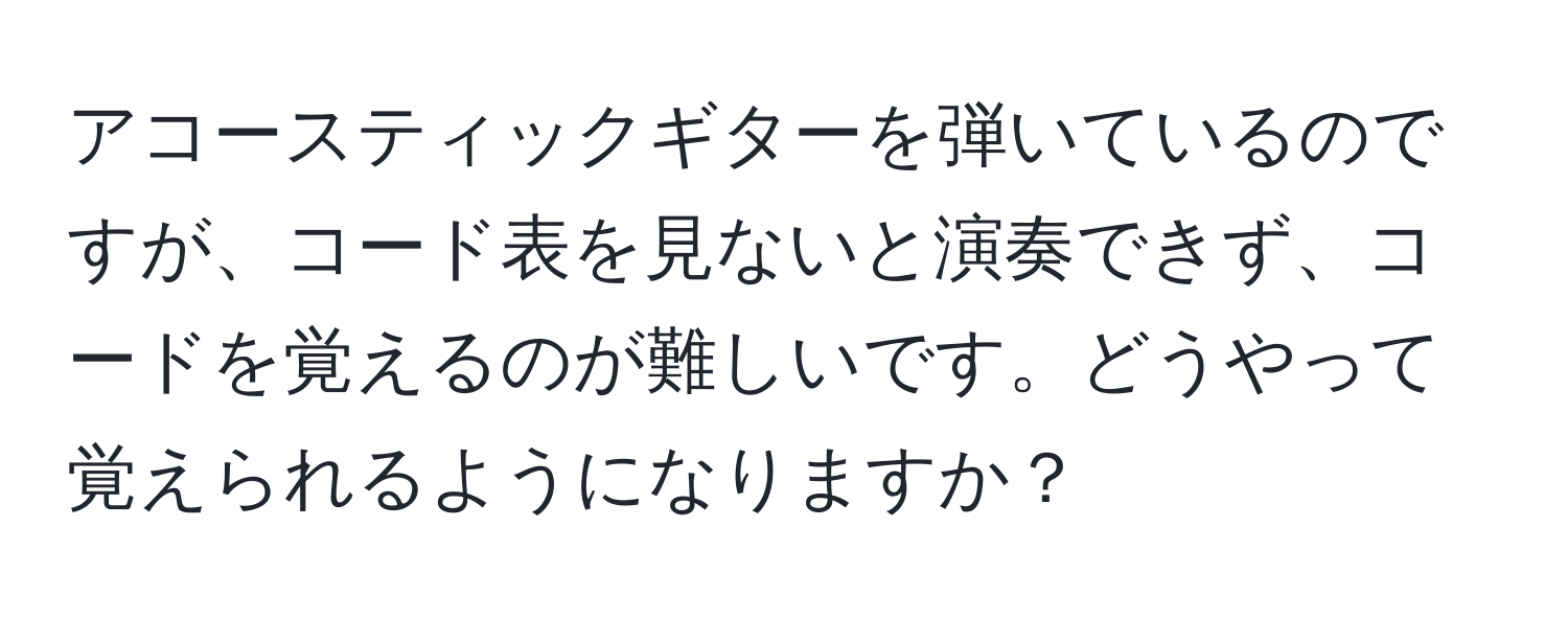 アコースティックギターを弾いているのですが、コード表を見ないと演奏できず、コードを覚えるのが難しいです。どうやって覚えられるようになりますか？