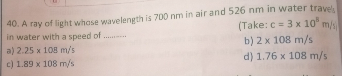 A ray of light whose wavelength is 700 nm in air and 526 nm in water travels
(Take: c=3* 10^8m/s)
in water with a speed of …...
b) 2* 108m/s
a) 2.25* 108m/s
d) 1.76* 108m/s
c) 1.89* 108m/s