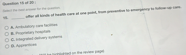 Select the best answer for the question.
15. _offer all kinds of health care at one point, from preventive to emergency to follow-up care.
A. Ambulatory care facilities
B. Proprietary hospitals
C. Integrated delivery systems
D. Apprentices
ill be highlighted on the review page)