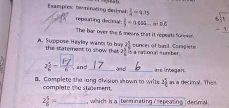 of repeats 
Examples: terminating decimal:  3/4 =0.75
repeating decimal:  2/3 =0.666... or 0.overline 6 beginarrayr 6encloselongdiv 1 -1 hline endarray
The bar over the 6 means that it repeats forever. 
A. Suppose Hayley wants to buy 2 5/6  ounces of basil. Complete 
the statement to show that 2 5/6  is a rational number. 
2 - 7 , and _and _are integers. 
B. Complete the long division shown to write 2 5/6  as a decimal. Then 
complete the statement.
2 5/6 = _, which is a terminating / repeating decimal.